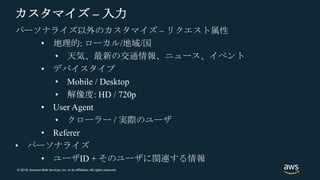 © 2018, Amazon Web Services, Inc. or its Affiliates. All rights reserved.
カスタマイズ – 入力
パーソナライズ以外のカスタマイズ – リクエスト属性
• 地理的: ローカル/地域/国
• 天気、最新の交通情報、ニュース、イベント
• デバイスタイプ
• Mobile / Desktop
• 解像度: HD / 720p
• User Agent
• クローラー / 実際のユーザ
• Referer
• パーソナライズ
• ユーザID + そのユーザに関連する情報
 
