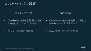 © 2018, Amazon Web Services, Inc. or its Affiliates. All rights reserved.
オリジンベース
• CloudFront cache を使用 – URL,
Header, クエリパラメータ
カスタマイズ – 設定
Serverless
• CloudFront cache を使用 – URL,
Header, クエリパラメータ
• オリジンの動的な選択 • Edge でコンテンツを生成
 