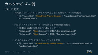 © 2018, Amazon Web Services, Inc. or its Affiliates. All rights reserved.
カスタマイズ – 例
URL の変更
• Viewer(クライアント) アクセス元の国ごとに異なるコンテンツを配信
• 例: “/index.html” + CloudFront-Viewer-Country -> “/jp/index.html” or “/us/index.html”
or “/tw/index.html”)
• 同じディストリビューションから異なる web assets を配信
• 例: Host header を使用して URL をリライト
• “/index.html” + “Host: foo.com”-> URL: “/foo_com/index.html”
• “/index.html” + “Host: bar.com” -> URL: “/bar_com/index.html”
• デバイスタイプごとに異なるコンテンツを配信
• 例: “/index.html” + CloudFront-Is-Mobile-Viewer -> URL: “/mobile/index.html” or
“/desktop/index.html”
 