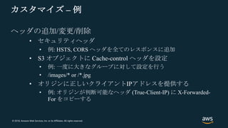 © 2018, Amazon Web Services, Inc. or its Affiliates. All rights reserved.
カスタマイズ – 例
ヘッダの追加/変更/削除
• セキュリティヘッダ
• 例: HSTS, CORS ヘッダを全てのレスポンスに追加
• S3 オブジェクトに Cache-control ヘッダを設定
• 例: 一度に大きなグループに対して設定を行う
• /images/* or /*.jpg
• オリジンに正しいクライアントIPアドレスを提供する
• 例: オリジンが判断可能なヘッダ (True-Client-IP) に X-Forwarded-
For をコピーする
 