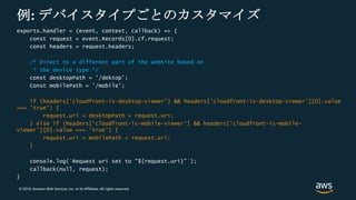 © 2018, Amazon Web Services, Inc. or its Affiliates. All rights reserved.
例: デバイスタイプごとのカスタマイズ
exports.handler = (event, context, callback) => {
const request = event.Records[0].cf.request;
const headers = request.headers;
/* Direct to a different part of the website based on
* the device type */
const desktopPath = '/dektop’;
Const mobilePath = '/mobile';
if (headers['cloudfront-is-desktop-viewer'] && headers['cloudfront-is-desktop-viewer'][0].value
=== 'true’) {
request.uri = desktopPath + request.uri;
} else if (headers['cloudfront-is-mobile-viewer'] && headers['cloudfront-is-mobile-
viewer'][0].value === 'true') {
request.uri = mobilePath + request.uri;
}
console.log(`Request uri set to "${request.uri}"`);
callback(null, request);
}
 