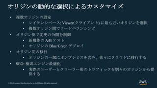 © 2018, Amazon Web Services, Inc. or its Affiliates. All rights reserved.
オリジンの動的な選択によるカスタマイズ
• オリジン側で変更の公開を制御
• 新機能の A/B テスト
• オリジンの Blue/Green デプロイ
• 複数オリジンの設定
• レイテンシベース: Viewer(クライアント) に最も近いオリジンを選択
• 複数オリジン間でロードバランシング
• オリジン間の移行
• オリジンの一部にオンプレミスを含み、徐々にクラウドに移行する
• SEO: 検索エンジン最適化
• 実際のユーザーとクローラー用のトラフィックを別々のオリジンから提
供する
 