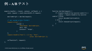 © 2018, Amazon Web Services, Inc. or its Affiliates. All rights reserved.
例 – A/B テスト
exports.handler = (event, context, callback) => {
const request = event.Records[0].cf.request;
desiredOrigin = decide(request);
/* Set custom origin fields*/
request.origin = {
custom: {
domainName: desiredOrigin,
port: 443,
protocol: 'https',
}
};
request.headers['host'] = [{ key: 'host',
value: desiredOrigin }];
callback(null, request);
};
function decide(request) {
if (request.headers[‘my-session-cookie’]) {
cookie = request.headers[‘my-session-
cookie’].value;
return decodeOrigin(cookie);
} else {
return chooseOrigin(request);
}
};
 