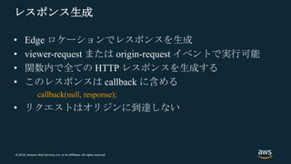 © 2018, Amazon Web Services, Inc. or its Affiliates. All rights reserved.
レスポンス生成
• Edge ロケーションでレスポンスを生成
• viewer-request または origin-request イベントで実行可能
• 関数内で全ての HTTP レスポンスを生成する
• このレスポンスは callback に含める
callback(null, response);
• リクエストはオリジンに到達しない
 