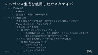 © 2018, Amazon Web Services, Inc. or its Affiliates. All rights reserved.
レスポンス生成を使用したカスタマイズ
• ヘッダのみ生成
• Redirect
• 認証/認可に外部の source を利用
• ヘッダ / Body 生成
• サイト構成イメージなど高い確率でキャッシュ可能なコンテンツ
• Viewer ごとにユニークなレスポンス
• リクエスト入力を利用
• 例: 天気アプリ – ランディングページ
• 表示地域のリストはユーザごとに異なり、リストがリクエストに含まれる
• 地域ごとの天気情報は高い確率でキャッシュ可能
• リクエストに含まれない、ユーザー固有のデータを使用
• 例: 私の Prime Music ページ
• 私のアルバムリスト
• おすすめのプレイリスト
• データストアから取得
 