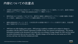 © 2018, Amazon Web Services, Inc. or its Affiliates. All rights reserved.
内容についての注意点
• 本資料では2018年2月21日時点のサービス内容および価格についてご説明しています。最新の情報は
AWS公式ウェブサイト(http://aws.amazon.com)にてご確認ください。
• 資料作成には十分注意しておりますが、資料内の価格とAWS公式ウェブサイト記載の価格に相違が
あった場合、AWS公式ウェブサイトの価格を優先とさせていただきます。
• 価格は税抜表記となっています。日本居住者のお客様が東京リージョンを使用する場合、別途消費
税をご請求させていただきます。
• AWS does not offer binding price quotes. AWS pricing is publicly available and is subject to change in
accordance with the AWS Customer Agreement available at http://aws.amazon.com/agreement/. Any pricing
information included in this document is provided only as an estimate of usage charges for AWS services based
on certain information that you have provided. Monthly charges will be based on your actual use of AWS
services, and may vary from the estimates provided.
 