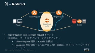 © 2018, Amazon Web Services, Inc. or its Affiliates. All rights reserved.
例 – Redirect
• viewer-request または origin-request イベント
• 未認証ユーザーをログインページにリダイレクト
• viewer-request 関数で Cookie を検証
• Cookie が期限切れもしくは存在しない場合は、ログインページへリダ
イレクト
CloudFront
cache
Viewer Request
Origin
Origin Request
Viewer
 