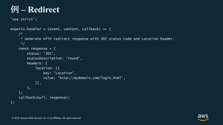© 2018, Amazon Web Services, Inc. or its Affiliates. All rights reserved.
例 – Redirect
'use strict';
exports.handler = (event, context, callback) => {
/*
* Generate HTTP redirect response with 302 status code and Location header.
*/
const response = {
status: '302',
statusDescription: 'Found',
headers: {
location: [{
key: 'Location',
value: 'http://mydomain.com/login.html',
}],
},
};
callback(null, response);
};
 