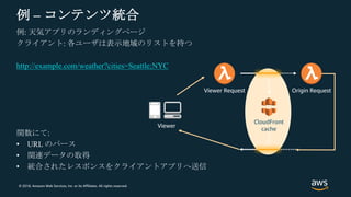© 2018, Amazon Web Services, Inc. or its Affiliates. All rights reserved.
例 – コンテンツ統合
例: 天気アプリのランディングページ
クライアント: 各ユーザは表示地域のリストを持つ
http://example.com/weather?cities=Seattle;NYC
関数にて:
• URL のパース
• 関連データの取得
• 統合されたレスポンスをクライアントアプリへ送信
CloudFront
cache
Viewer Request Origin Request
Viewer
 