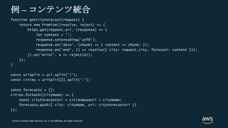 © 2018, Amazon Web Services, Inc. or its Affiliates. All rights reserved.
例 – コンテンツ統合
function getCityForecast(request) {
return new Promise((resolve, reject) => {
https.get(request.uri, (response) => {
let content = '';
response.setEncoding('utf8');
response.on('data', (chunk) => { content += chunk; });
response.on('end', () => resolve({ city: request.city, forecast: content }));
}).on('error', e => reject(e));
});
}
const uriSplit = uri.split('/');
const cities = uriSplit[2].split(':');
const forecasts = [];
cities.forEach((cityName) => {
const cityForecastUri = citiesBaseUri + cityName;
forecasts.push({ city: cityName, uri: cityForecastUri })
});
 