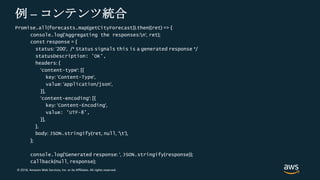 © 2018, Amazon Web Services, Inc. or its Affiliates. All rights reserved.
例 – コンテンツ統合
Promise.all(forecasts.map(getCityForecast)).then((ret) => {
console.log('Aggregating the responses:n', ret);
const response = {
status: '200', /* Status signals this is a generated response */
statusDescription: 'OK',
headers: {
'content-type': [{
key: 'Content-Type',
value: 'application/json',
}],
'content-encoding': [{
key: 'Content-Encoding',
value: 'UTF-8',
}],
},
body: JSON.stringify(ret, null, 't'),
};
console.log('Generated response: ', JSON.stringify(response));
callback(null, response);
 