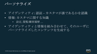 © 2018, Amazon Web Services, Inc. or its Affiliates. All rights reserved.
パーソナライズ
• アイデンティティ: 認証 – カスタマが誰であるかを認識
• 情報: カスタマに関する知識
• 設定, 閲覧/購買履歴 …
• アイデンティティと情報を組み合わせて、そのユーザに
パーソナライズしたコンテンツを生成する
 
