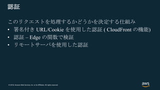 © 2018, Amazon Web Services, Inc. or its Affiliates. All rights reserved.
認証
このリクエストを処理するかどうかを決定する仕組み
• 署名付き URL/Cookie を使用した認証 ( CloudFront の機能)
• 認証 – Edge の関数で検証
• リモートサーバを使用した認証
 