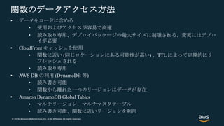 © 2018, Amazon Web Services, Inc. or its Affiliates. All rights reserved.
関数のデータアクセス方法
• データをコードに含める
• 使用およびアクセスが容易で高速
• 読み取り専用、デプロイパッケージの最大サイズに制限される、変更にはデプロ
イが必要
• CloudFront キャッシュを使用
• 関数に近い (同じロケーションにある可能性が高い) 、TTL によって定期的にリ
フレッシュされる
• 読み取り専用
• AWS DB の利用 (DynamoDB 等)
• 読み書き可能
• 関数から離れた一つのリージョンにデータが存在
• Amazon DynamoDB Global Tables
• マルチリージョン、マルチマスタテーブル
• 読み書き可能、関数に近いリージョンを利用
 