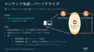 © 2018, Amazon Web Services, Inc. or its Affiliates. All rights reserved.
コンテンツ生成 – パーソナライズ
例: ユーザのログイン時に新しい「アイテム」をレコメンデーション
Client:
• https://example.com/index.html
• ユーザはログイン済
関数:
• DynamoDB からユーザの履歴と設定を取得
• 取得されたデータを使用してレスポンス生成
• 例:
• 閲覧履歴に基づくニュース記事
• 視聴履歴に基づく音楽および映画のレコメンデーション
• フォローしている人に基づくレコメンデーション
CloudFront
cache
Viewer Request Origin Request
Viewer
 