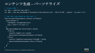 © 2018, Amazon Web Services, Inc. or its Affiliates. All rights reserved.
コンテンツ生成 – パーソナライズ
/* Access DDB */
var aws = require('aws-sdk');
var ddb = new aws.DynamoDB().DocumentClient({apiVersion: '2012-10-08', region: 'us-east-1'});
/* Get the item based on the user */
function getItems(request, context, callback) {
const params = {
TableName: ”recommendations",
Key: { ”User": { "S": user } }
};
ddb.getItem(params, function(err, data) {
if (err) {
console.log(err, err.stack);
generateErrorResponse(request, callback);
} else {
console.log("Received output from ddb: " + data)
generateResponse(request, data, callback);
}
});
}
 