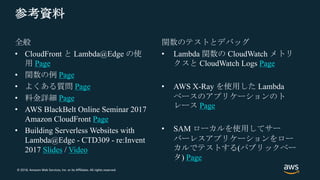 © 2018, Amazon Web Services, Inc. or its Affiliates. All rights reserved.
参考資料
全般
• CloudFront と Lambda@Edge の使
用 Page
• 関数の例 Page
• よくある質問 Page
• 料金詳細 Page
• AWS BlackBelt Online Seminar 2017
Amazon CloudFront Page
• Building Serverless Websites with
Lambda@Edge - CTD309 - re:Invent
2017 Slides / Video
関数のテストとデバッグ
• Lambda 関数の CloudWatch メトリ
クスと CloudWatch Logs Page
• AWS X-Ray を使用した Lambda
ベースのアプリケーションのト
レース Page
• SAM ローカルを使用してサー
バーレスアプリケーションをロー
カルでテストする(パブリックベー
タ) Page
 