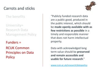 Carrots and sticks
The benefits
University=
Research Data
Management Policy
Funders =
RCUK Common
Principles on Data
Policy
“Publicly funded research data
are a public good, produced in
the public interest, which should
be made openly available with as
few restrictions as possible in a
timely and responsible manner
that does not harm intellectual
property.
Data with acknowledged long
term value should be preserved
and remain accessible and
usable for future research.”
www.rcuk.ac.uk/research/datapolicy
 