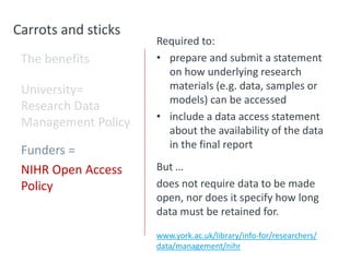 Carrots and sticks
The benefits
University=
Research Data
Management Policy
Funders =
NIHR Open Access
Policy
Required to:
• prepare and submit a statement
on how underlying research
materials (e.g. data, samples or
models) can be accessed
• include a data access statement
about the availability of the data
in the final report
But …
does not require data to be made
open, nor does it specify how long
data must be retained for.
www.york.ac.uk/library/info-for/researchers/
data/management/nihr
 