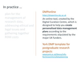 In practice …
plan for the
management of
research data,
addressing ethical and
legal issues and
gathering together
RDM costs
DMPonline
https://dmponline.dcc.ac.uk
An online tool, created by the
Digital Curation Centre, which is
designed to help you create
personalised data management
plans according to the
requirements stipulated by the
major UK funders.
York DMP template for
postgraduate research
projects
www.york.ac.uk/library/info-
for/researchers/data/planning
 