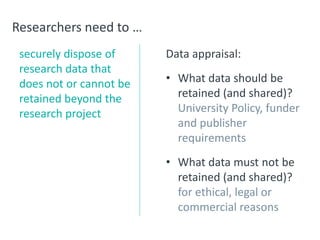 Researchers need to …
securely dispose of
research data that
does not or cannot be
retained beyond the
research project
Data appraisal:
• What data should be
retained (and shared)?
University Policy, funder
and publisher
requirements
• What data must not be
retained (and shared)?
for ethical, legal or
commercial reasons
 