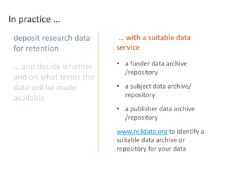 In practice …
deposit research data
for retention
… and decide whether
and on what terms the
data will be made
available
… with a suitable data
service
• a funder data archive
/repository
• a subject data archive/
repository
• a publisher data archive
/repository
www.re3data.org to identify a
suitable data archive or
repository for your data
 