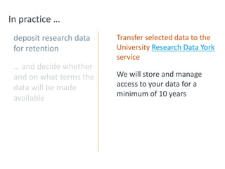 In practice …
deposit research data
for retention
… and decide whether
and on what terms the
data will be made
available
Transfer selected data to the
University Research Data York
service
We will store and manage
access to your data for a
minimum of 10 years
 