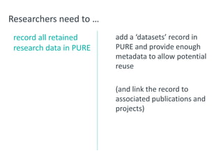 Researchers need to …
record all retained
research data in PURE
add a ‘datasets’ record in
PURE and provide enough
metadata to allow potential
reuse
(and link the record to
associated publications and
projects)
 