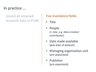 In practice …
record all retained
research data in PURE
Five mandatory fields:
• Title
• People
(+ role, e.g. data creator/
contributor)
• Date made available
(pub date of dataset)
• Managing organisation unit
(pre-populated)
• Publisher
(pre-populated)
 