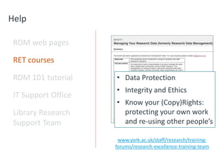 Help
RDM web pages
RET courses
RDM 101 tutorial
IT Support Office
Library Research
Support Team
www.york.ac.uk/staff/research/training-
forums/research-excellence-training-team
• Data Protection
• Integrity and Ethics
• Know your (Copy)Rights:
protecting your own work
and re-using other people’s
 