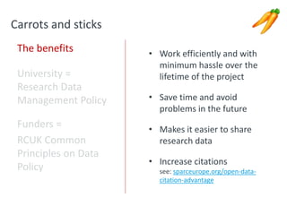 Carrots and sticks
The benefits
University =
Research Data
Management Policy
Funders =
RCUK Common
Principles on Data
Policy
• Work efficiently and with
minimum hassle over the
lifetime of the project
• Save time and avoid
problems in the future
• Makes it easier to share
research data
• Increase citations
see: sparceurope.org/open-data-
citation-advantage
 
