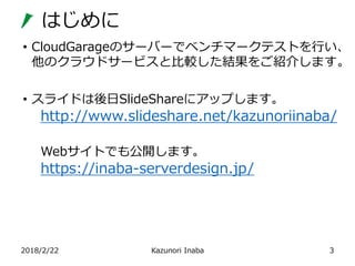 はじめに
2018/2/22 Kazunori Inaba 3
• CloudGarageのサーバーでベンチマークテストを行い、
他のクラウドサービスと比較した結果をご紹介します。
• スライドは後日SlideShareにアップします。
htt...