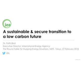 © OECD/IEA 2017
A sustainable & secure transition to
a low carbon future
Dr. Fatih Birol
The Round Table for Studying Energy Situations, METI , Tokyo, 27 February 2018
IEA
Executive Director, International Energy Agency
 