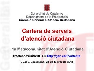 Cartera de serveis
d’atenció ciutadana
#metacomunitatDGAC http://gen.cat/contacte
CEJFE Barcelona, 23 de febrer de 2018
1a Metacomunitat d’Atenció Ciutadana
 
