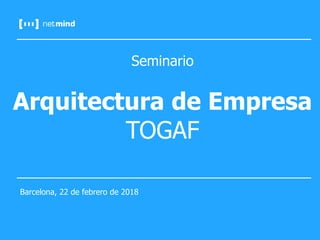 Seminario
Arquitectura de Empresa
TOGAF
Barcelona, 22 de febrero de 2018
 