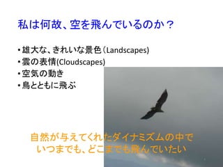 私は何故、空を飛んでいるのか？
•雄大な、きれいな景色（Landscapes)
•雲の表情(Cloudscapes)
•空気の動き
•鳥とともに飛ぶ
4
自然が与えてくれたダイナミズムの中で
いつまでも、どこまでも飛んでいたい
 