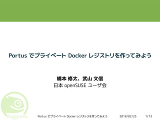 2018/02/23Portus でプライベート Docker レジストリを作ってみよう 1/13
Portus でプライベート Docker レジストリを作ってみよう
橋本 修太、武山 文信
日本 openSUSE ユーザ会
 