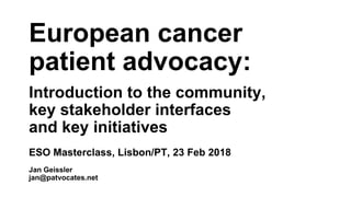 European cancer
patient advocacy:
Introduction to the community,
key stakeholder interfaces
and key initiatives
ESO Masterclass, Lisbon/PT, 23 Feb 2018
Jan Geissler
jan@patvocates.net
 