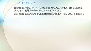 ノードって何？？
• OSが稼働している「サーバー」と考えてください。Azureであれ、オンプレ仮想マ
シンであれ、物理サーバーであれ、すべて1ノードです。
• また、PaaSであるAzure SQL Databaseなども1ノードとしてカウントされます。
 