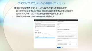 アダプティブ アプリケーション制御 (プレビュー)
• 事前に許可されたアプリケーション以外の実行を制御します
• 実行を完全に禁止するだけでなく、実行時にログを取得する設定も可能です
• 実行許可アプリケーション一覧の作成を機械学習が支援します
• 現時点ではAzure上のWindowsのみが対象です
 