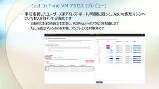Just In Time VM アクセス (プレビュー)
• 事前定義したユーザー/IPアドレス・ポート/時間に限って、Azure仮想マシンへ
のアクセスを許可する機能です
• 自動的にNSGの設定を変更し、RDP/sshへのアクセスを制御します
• Azure仮想マシンのみが対象。オンプレミスは対象外です
 