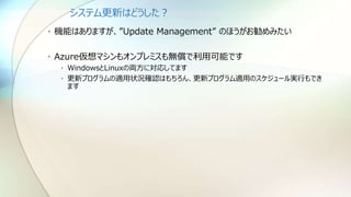 システム更新はどうした？
• 機能はありますが、”Update Management” のほうがお勧めみたい
• Azure仮想マシンもオンプレミスも無償で利用可能です
• WindowsとLinuxの両方に対応してます
• 更新プログラムの適用状況確認はもちろん、更新プログラム適用のスケジュール実行もでき
ます
 