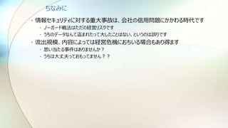 ちなみに
• 情報セキュリティに対する重大事故は、会社の信用問題にかかわる時代です
• ノーガード戦法はただの経営リスクです
• うちのデータなんて盗まれたって大したことはない、というのは誤りです
• 流出規模、内容によっては経営危機におちいる場合もあり得ます
• 思い当たる事件はありませんか？
• うちは大丈夫っておもってません？？
 