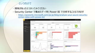 というわけで
• 興味があったらつかってみてください
• Security Center で集めたデータを Power BI で分析することもできます
• https://powerbi.microsoft.com/ja-jp/blog/analyze-your-azure-security-
center-data-with-power-bi/
 