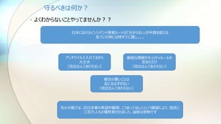 守るべきは何か？
• よくわからないことやってませんか？？
日本におけるインシデント発覚ルートは「分からない」が半数を超える
気づいた時には時すでに遅し。。。
アンチウイルス入れてるから
大丈夫
（流出なんてありえない）
厳格な情報セキュリティルールを
定めただけ
（流出なんてありえない）
都合の悪いことは
起こるはずがない
（流出なんてありえない）
先の大戦では、旧日本軍の希望的観測、こうあってほしいという願望により、国民に
三百万人もの犠牲者が出ました。油断は禁物です
 
