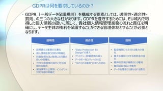 GDPRは何を要求しているのか？
• GDPR（一般データ保護規則）を構成する要素としては、透明性・適合性・
罰則、の三つの大きな柱があります。GDPRを遵守するためには、EU域内で取
得した個人情報の扱いに際して、貴社個人情報管理業務の流れと責任を明
確にし、データ主体の権利を保護することができる管理体制とすることが必要と
なります。
透明性
• 説明責任と業務の文書化
• 個人情報を扱う目的の明確化
• 同意取得方法と取得した同意の
扱いの明確化
• アクセス権管理の強化と付与時
間の短縮化
• 漏洩事案の公開等、インシデント
対応手順の明確化
罰則
• 監督機関に与えられる権力の強
化
• 重大な違反に対する罰則金の強
化
• 精神的苦痛が補償される権利
• 集団訴訟を起こす権利
• データ処理者にも課せられる責任
適合性
• “Data Protection By
Design”の導入
• プライバシー影響評価の導入
• データポータビリティへの対応
• “忘れられる権利”行使への対応
 