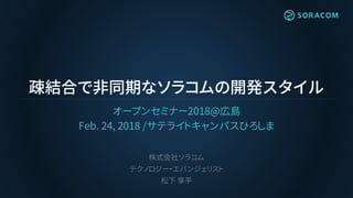 疎結合で非同期なソラコムの開発スタイル
オープンセミナー2018@広島
Feb. 24, 2018 /サテライトキャンパスひろしま
株式会社ソラコム
テクノロジー・エバンジェリスト
松下 享平
 