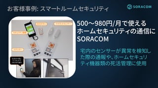 お客様事例: スマートルームセキュリティ
宅内のセンサーが異常を検知し
た際の通報や、ホームセキュリ
ティ機器類の死活管理に使用
500〜980円/月で使える
ホームセキュリティの通信に
SORACOM
マグネットセンサー
ステッカー
セキュリティ親機
ＳＯＳボタン
お出かけ前に
ワンタッチで
ＯＮ/ＯＦＦ操作
 