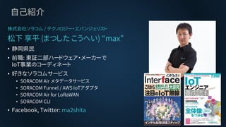 自己紹介
株式会社ソラコム / テクノロジー・エバンジェリスト
松下 享平 (まつした こうへい) “max”
• 静岡県民
• 前職: 東証二部ハードウェア・メーカーで
IoT事業のコーディネート
• 好きなソラコムサービス
• SORACO...