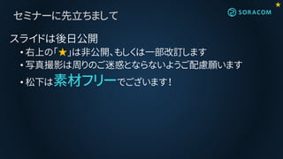 セミナーに先立ちまして
スライドは後日公開
• 右上の「★」は非公開、もしくは一部改訂します
• 写真撮影は周りのご迷惑とならないようご配慮願います
• 松下は素材フリーでございます！
★
 